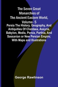 The Seven Great Monarchies Of The Ancient Eastern World, Vol 5: Persia The History, Geography, And Antiquities Of Chaldaea, Assyria, Babylon, Media, P cover