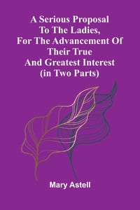 A serious proposal to the Ladies, for the advancement of their true and greatest interest (In Two Parts) cover