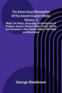 The Seven Great Monarchies Of The Ancient Eastern World, Vol 3: Media The History, Geography, And Antiquities Of Chaldaea, Assyria, Babylon, Media, Pe cover