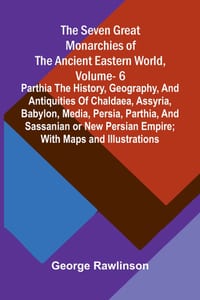 The Seven Great Monarchies Of The Ancient Eastern World, Vol 6: Parthia The History, Geography, And Antiquities Of Chaldaea, Assyria, Babylon, Media, cover
