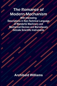 The Romance of Modern Mechanism; With Interesting Descriptions in Non-technical Language of Wonderful Machinery and Mechanical Devices and Marvellousl cover