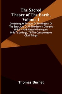 The sacred theory of the Earth, Volume 1: Containing an account of the original of the Earth, and of all the general changes which it hath already und cover
