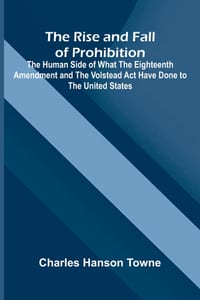 The Rise and Fall of Prohibition; The Human Side of What the Eighteenth Amendment and the Volstead Act Have Done to the United States cover