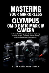 Mastering Your Mirrorless Olympus Om-D E-M10 Mark IV Camera: A Hands-On Photography Guide to Capturing Stunning Images, Exploring Creative Settings, a cover