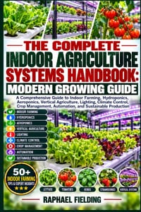 The Complete Indoor Agriculture Systems Handbook: MODERN GROWING GUIDE: A Comprehensive Guide to Indoor Farming, Hydroponics, Aeroponics, Vertical Agr cover