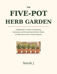 The Five-Pot Herb Garden: A Beginner's Guide to Choosing, Growing, and Harvesting Kitchen Herbs on Balconies and in Small Spaces cover