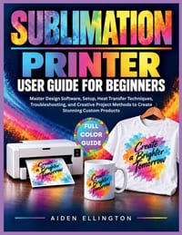 Sublimation Printer User Guide for Beginners: Master Design Software, Setup, Heat Transfer Techniques, Troubleshooting, and Creative Project Methods t cover