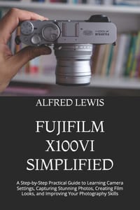 Fujifilm X100vi Simplified: A Step-by-Step Practical Guide to Learning Camera Settings, Capturing Stunning Photos, Creating Film Looks, and Improving cover