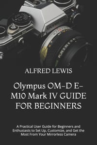 Olympus OM-D E-M10 Mark IV GUIDE FOR BEGINNERS: A Practical User Guide for Beginners and Enthusiasts to Set Up, Customize, and Get the Most From Your cover