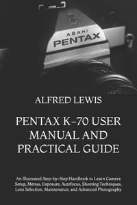 Pentax K-70 User Manual and Practical Guide: An Illustrated Step-by-Step Handbook to Learn Camera Setup, Menus, Exposure, Autofocus, Shooting Techniqu cover