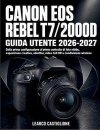 Canon Eos Rebel T7/2000d Guida Utente 2026-2027: Dalla prima configurazione al pieno controllo di foto nitide, esposizione creativa, obiettivi, video cover