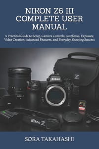 Nikon Z6 III Complete User Manual: A Practical Guide to Setup, Camera Controls, Autofocus, Exposure, Video Creation, Advanced Features, and Everyday S cover