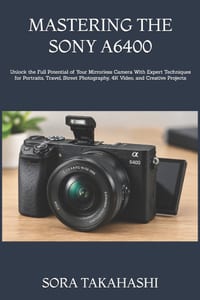 Mastering the Sony A6400: Unlock the Full Potential of Your Mirrorless Camera With Expert Techniques for Portraits, Travel, Street Photography, 4K Vid cover