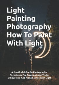 Light Painting Photography How To Paint With Light: A Practical Guide To Photographic Techniques For Creating Light Trails, Silhouettes, And Night Sce cover
