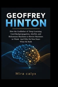 Geoffrey Hinton: How the Godfather of Deep Learning Used Backpropagation, AlexNet, and Boltzmann Machines to Rewire Machines to Think And Why He Now F cover