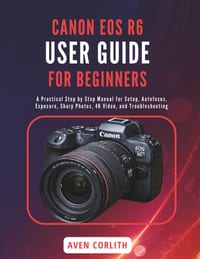 Canon EOS R6 User Guide for Beginners: A Practical Step by Step Manual for Setup, Autofocus, Exposure, Sharp Photos, 4K Video, and Troubleshooting cover