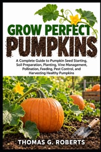 Grow Perfect Pumpkins: A Complete Guide to Pumpkin Seed Starting, Soil Preparation, Planting, Vine Management, Pollination, Feeding, Pest Control, and cover