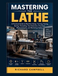 Mastering the Lathe: A Practical Guide to Machine Setup, Turning, Facing, Boring, Threading, Tool Selection, Precision Measurements, and Workshop Safe cover