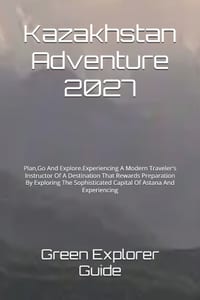 Kazakhstan Adventure 2027: Plan, Go And Explore.Experiencing A Modern Traveler's Instructor Of A Destination That Rewards Preparation By Exploring The cover