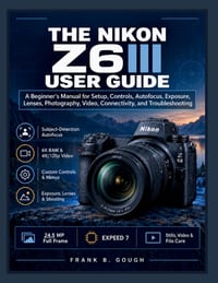 The Nikon Z6III User Guide: A Beginner's Manual for Setup, Controls, Autofocus, Exposure, Lenses, Photography, Video, Connectivity, and Troubleshootin cover