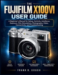 The Fujifilm X100VI User Guide: A Beginner's Manual for Setup, Controls, Autofocus, Exposure, Film Simulations, Photography, Video, Connectivity, and cover