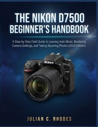 The Nikon D7500 Beginner's Handbook: A Step-by-Step Field Guide to Leaving Auto Mode, Mastering Camera Settings, and Taking Stunning Photos (2026 Edit cover