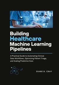 Building Healthcare Machine Learning Pipelines: A Practical Guide to Automating Clinical Data Workflows, Optimizing Patient Triage, and Scaling Predic cover