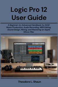 Logic Pro 12 User Guide: A Beginner-to-Advanced Handbook for DAW Music Production, Audio Recording, MIDI Editing, Sound Design, Mixing, and Mastering cover