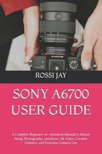 Sony A6700 User Guide: A Complete Beginner-to-Advanced Manual to Master Setup, Photography, Autofocus, 4K Video, Creative Features, and Everyday Camer cover