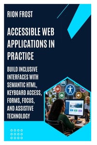 Accessible Web Applications in Practice: Build Inclusive Interfaces with Semantic HTML, Keyboard Access, Forms, Focus, and Assistive Technology cover