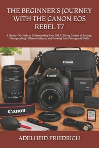 The Beginner's Journey with the Canon EOS Rebel T7: A Hands-On Guide to Understanding Your DSLR, Taking Control of Settings, Photographing Different S cover