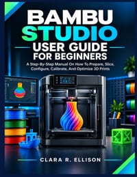 Bambu Studio User Guide for Beginners: A Step-By-Step Manual On How To Prepare, Slice, Configure, Calibrate, And Optimize 3D Prints cover
