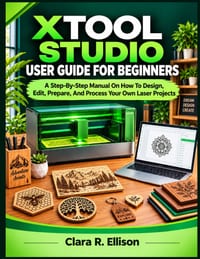 Xtool Studio User Guide for Beginners: A Step-By-Step Manual On How To Design, Edit, Prepare, And Process Your Own Laser Projects cover