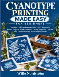 Cyanotype Printing Made Easy For Beginners: Complete Guide to Botanical Sun Prints, Paper and Fabric Projects, Wet Cyanotype, Toning, Exposure Control cover