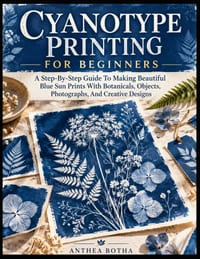 Cyanotype Printing For Beginners: A Step-By-Step Guide To Making Beautiful Blue Sun Prints With Botanicals, Objects, Photographs, And Creative Designs cover