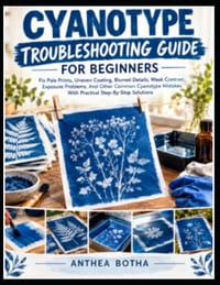 Cyanotype Troubleshooting Guide For Beginners: A Step-by-Step Guide to Diagnosing Failed Prints, Correcting Exposure and Coating Problems, and Creatin cover
