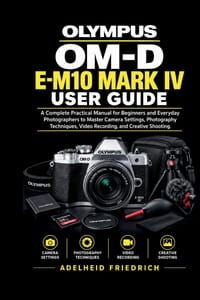 Olympus Om-D E-M10 Mark IV User Guide: A Complete Practical Manual for Beginners and Everyday Photographers to Master Camera Settings, Photography Tec cover