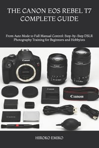 The Canon EOS Rebel T7 Complete Guide: From Auto Mode to Full Manual Control: Step-by-Step DSLR Photography Training for Beginners and Hobbyists cover
