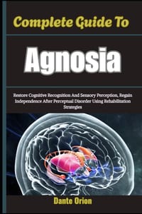 Complete Guide To Agnosia: Restore Cognitive Recognition And Sensory Perception, Regain Independence After Perceptual Disorder Using Rehabilitation St cover