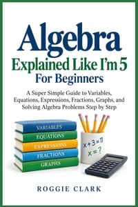 Algebra Explained Like I'm 5 For Beginners: A Super Simple Guide to Variables, Equations, Expressions, Fractions, Graphs, and Solving Algebra Problems cover