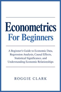 Econometrics For Beginners: A Beginner's Guide to Economic Data, Regression Analysis, Causal Effects, Statistical Significance, and Understanding Econ cover