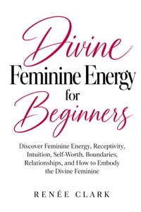 Divine Feminine Energy for Beginners: Discover Feminine Energy, Receptivity, Intuition, Self-Worth, Boundaries, Relationships, and How to Embody the D cover