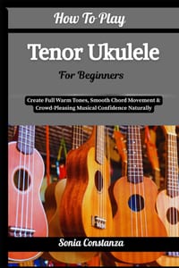 How To Play Tenor Ukulele For Beginners: Create Full Warm Tones, Smooth Chord Movement & Crowd-Pleasing Musical Confidence Naturally cover