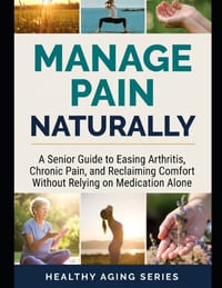Manage Pain Naturally: A Senior Guide to Easing Arthritis, Chronic Pain, and Reclaiming Comfort Without Relying on Medication Alone cover