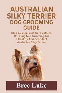 Australian Silky Terrier Dog Grooming Guide: Step by Step Coat Care Bathing Brushing Nail Trimming For a Healthy And Confident Australian Silky Terrie cover