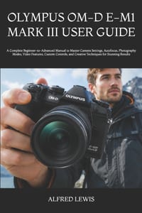 Olympus Om-D E-M1 Mark III User Guide: A Complete Beginner-to-Advanced Manual to Master Camera Settings, Autofocus, Photography Modes, Video Features, cover