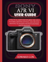 Sony A7r VI User Guide: A Practical Guide for Exploring the A7r VI Features, Shooting Settings, and Creative Shooting Techniques for Photographers and cover