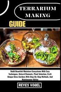 Terrarium Making Guide: Build Beautiful Miniature Ecosystems With Easy Techniques, Natural Elements, Plant Selection, Craft Unique Glass Gardens With cover