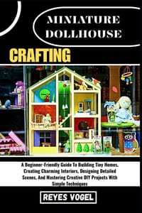 Miniature Dollhouse Crafting: A Beginner-Friendly Guide To Building Tiny Homes, Creating Charming Interiors, Designing Detailed Scenes, And Mastering cover