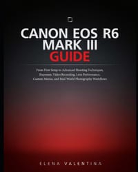 Canon EOS R6 Mark III Guide: From First Setup to Advanced Shooting Techniques, Exposure, Video Recording, Lens Performance, Custom Menus, and Real-Wor cover